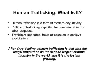 Human Trafficking: What Is It? Human trafficking is a form of modern-day slavery Victims of trafficking exploited for commercial sex or labor purposes Traffickers use force, fraud or coercion to achieve exploitation After drug dealing, human trafficking is tied with the illegal arms trade as the second largest criminal industry in the world, and it is the fastest growing. 