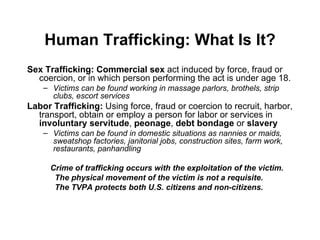 Human Trafficking: What Is It? Sex Trafficking:  Commercial sex  act induced by force, fraud or coercion, or in which person performing the act is under age 18. Victims can be found working in massage parlors, brothels, strip clubs, escort services Labor Trafficking:  Using force, fraud or coercion to recruit, harbor, transport, obtain or employ a person for labor or services in  involuntary servitude ,  peonage ,  debt bondage  or  slavery Victims can be found in domestic situations as nannies or maids, sweatshop factories, janitorial jobs, construction sites, farm work, restaurants, panhandling Crime of trafficking occurs with the exploitation of the victim.  The physical movement of the victim is not a requisite.  The TVPA protects both U.S. citizens and non-citizens.  