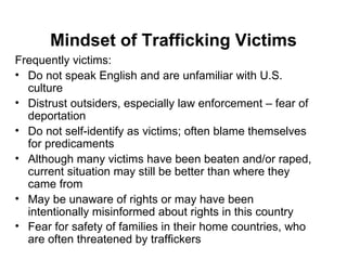 Mindset of Trafficking Victims Frequently victims: Do not speak English and are unfamiliar with U.S. culture Distrust outsiders, especially law enforcement – fear of deportation Do not self-identify as victims; often blame themselves for predicaments Although many victims have been beaten and/or raped, current situation may still be better than where they came from May be unaware of rights or may have been intentionally misinformed about rights in this country Fear for safety of families in their home countries, who are often threatened by traffickers   