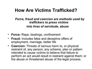 How Are Victims Trafficked? Force, fraud and coercion are methods used by traffickers to press victims  into lives of servitude, abuse Force:  Rape, beatings, confinement Fraud:  Includes false and deceptive offers of employment, marriage, better life Coercion:  T hreats of serious harm to, or physical restraint of, any person; any scheme, plan or pattern intended to cause victims to believe that failure to perform an act would result in restraint against them; or the abuse or threatened abuse of the legal process. 