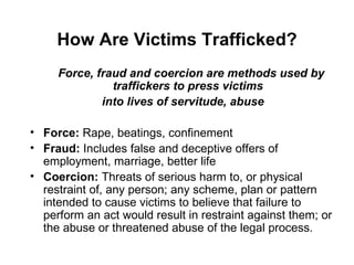 How Are Victims Trafficked? <ul><li>Force, fraud and coercion are methods used by traffickers to press victims  </li></ul>...