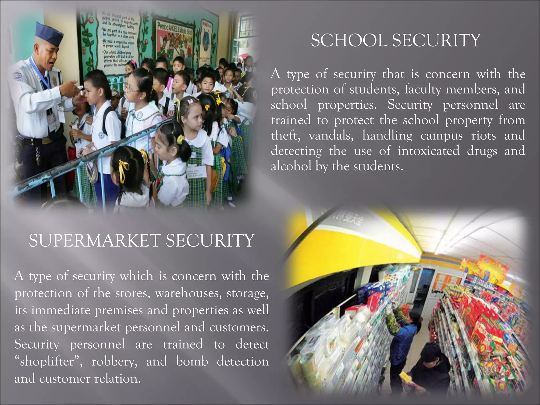 SCHOOL SECURITY  A type of security that is concern with the protection of students, faculty members, and school properties. Security personnel are trained to protect the school property from theft, vandals, handling campus riots and detecting the use of intoxicated drugs and alcohol by the students. SUPERMARKET SECURITY A type of security which is concern with the protection of the stores, warehouses, storage, its immediate premises and properties as well as the supermarket personnel and customers. Security personnel are trained to detect “shoplifter”, robbery, and bomb detection and customer relation. 
