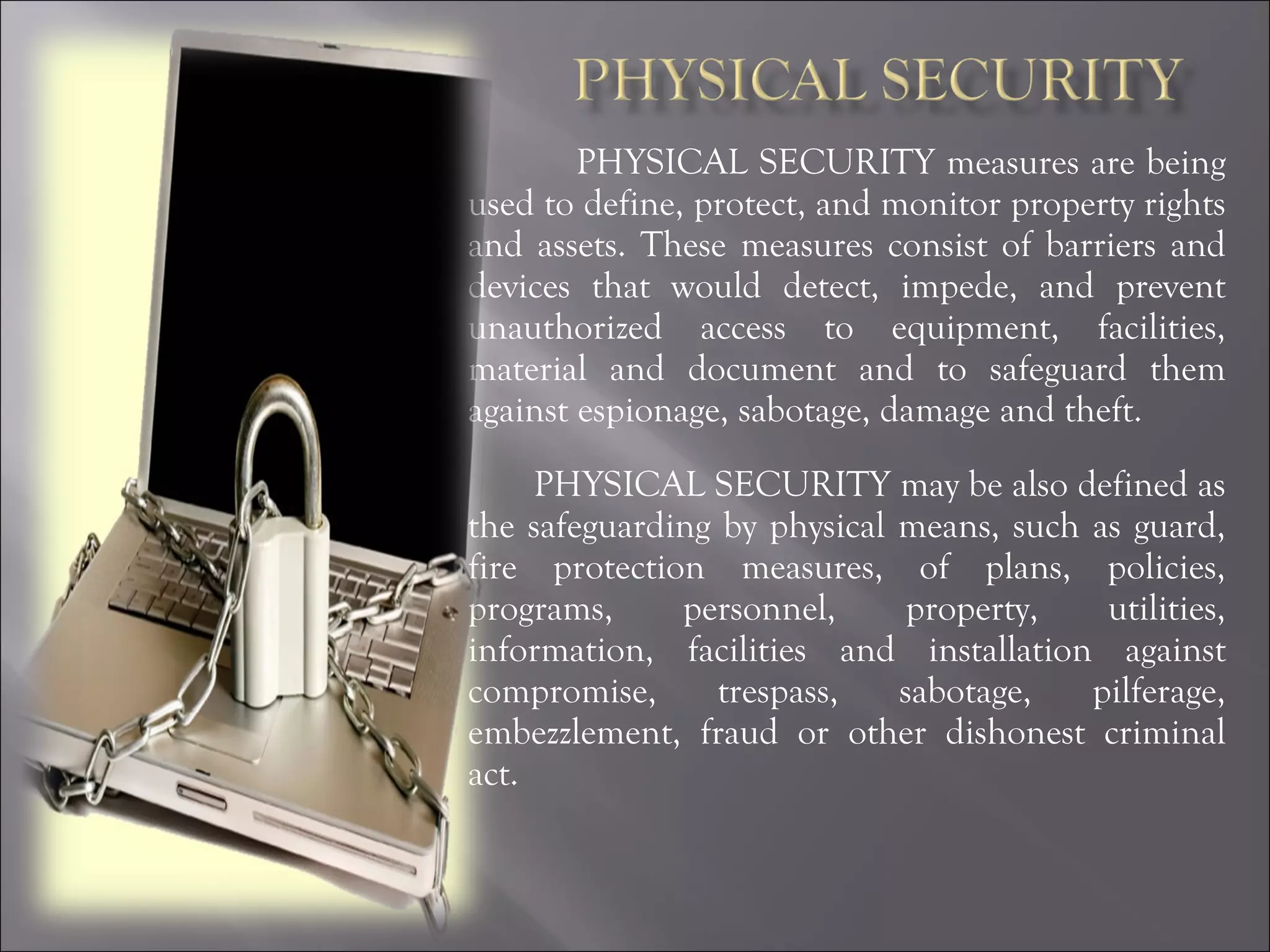 PHYSICAL SECURITY measures are being used to define, protect, and monitor property rights and assets. These measures consist of barriers and devices that would detect, impede, and prevent unauthorized access to equipment, facilities, material and document and to safeguard them against espionage, sabotage, damage and theft. PHYSICAL SECURITY may be also defined as the safeguarding by physical means, such as guard, fire protection measures, of plans, policies, programs, personnel, property, utilities, information, facilities and installation against compromise, trespass, sabotage, pilferage, embezzlement, fraud or other dishonest criminal act. 