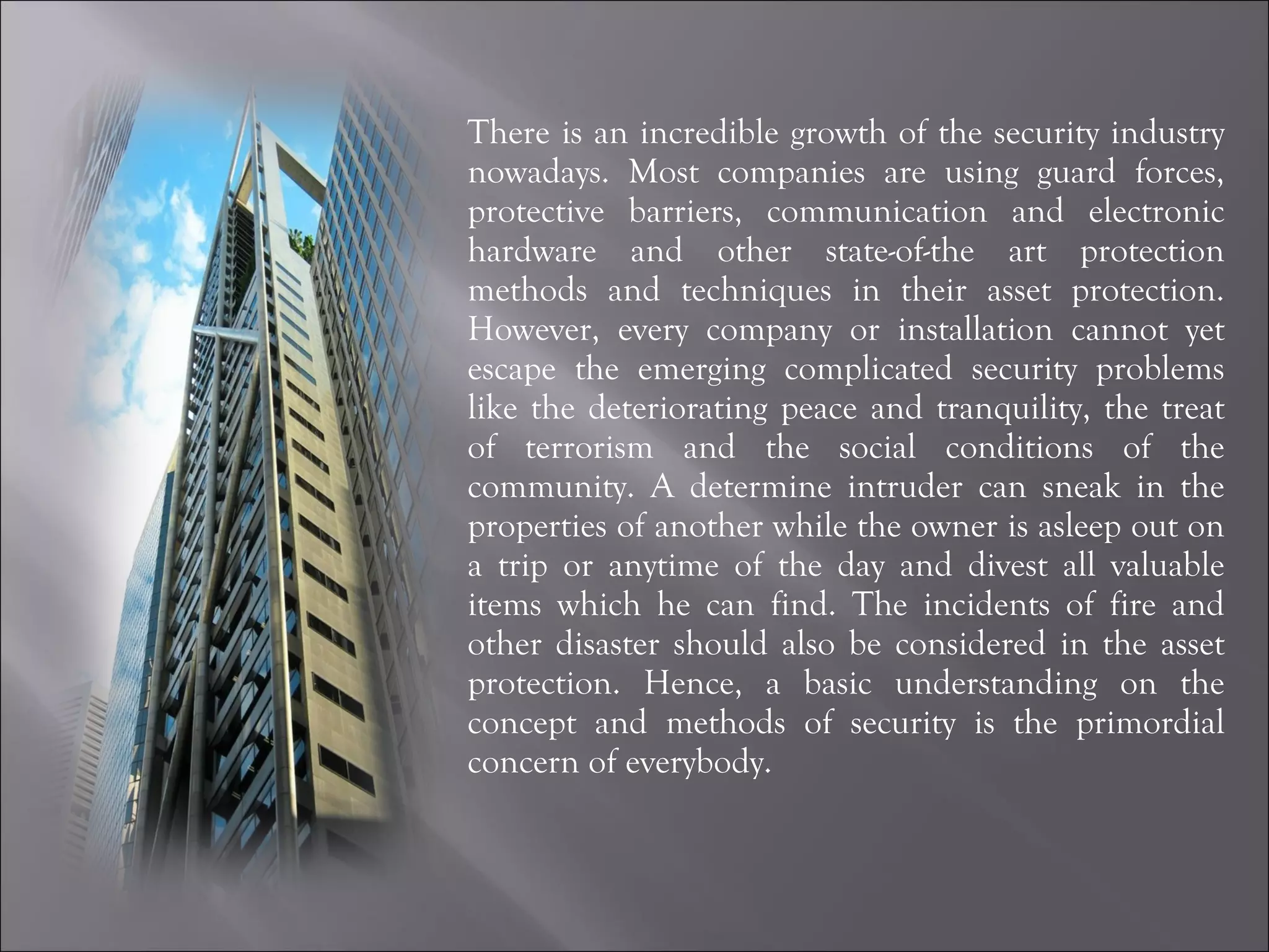 There is an incredible growth of the security industry nowadays. Most companies are using guard forces, protective barriers, communication and electronic hardware and other state-of-the art protection methods and techniques in their asset protection. However, every company or installation cannot yet escape the emerging complicated security problems like the deteriorating peace and tranquility, the treat of terrorism and the social conditions of the community. A determine intruder can sneak in the properties of another while the owner is asleep out on a trip or anytime of the day and divest all valuable items which he can find. The incidents of fire and other disaster should also be considered in the asset protection. Hence, a basic understanding on the concept and methods of security is the primordial concern of everybody. 