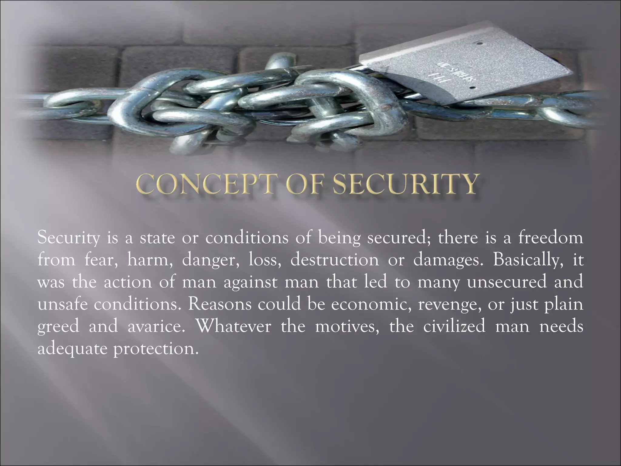 Security is a state or conditions of being secured; there is a freedom from fear, harm, danger, loss, destruction or damages. Basically, it was the action of man against man that led to many unsecured and unsafe conditions. Reasons could be economic, revenge, or just plain greed and avarice. Whatever the motives, the civilized man needs adequate protection. 