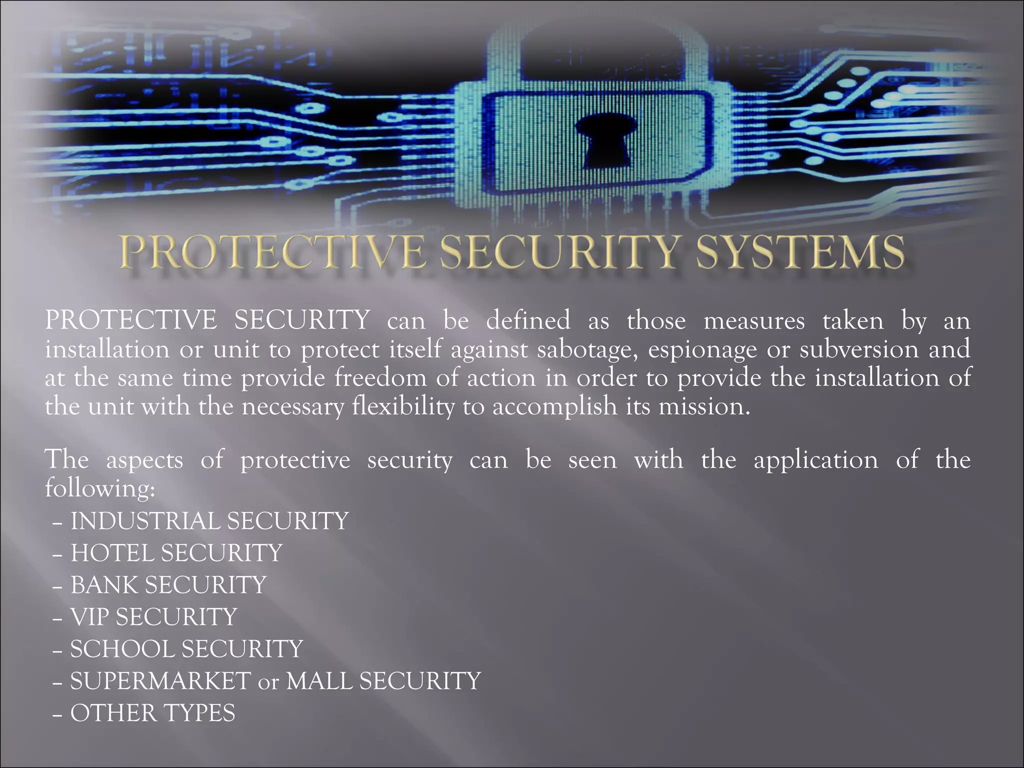 PROTECTIVE SECURITY can be defined as those measures taken by an installation or unit to protect itself against sabotage, espionage or subversion and at the same time provide freedom of action in order to provide the installation of the unit with the necessary flexibility to accomplish its mission. The aspects of protective security can be seen with the application of the following: –  INDUSTRIAL SECURITY –  HOTEL SECURITY  –  BANK SECURITY –  VIP SECURITY –  SCHOOL SECURITY –  SUPERMARKET or MALL SECURITY –  OTHER TYPES 