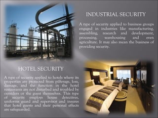 INDUSTRIAL SECURITY  A type of security applied to business groups engaged in industries like manufacturing, assembling, research and development, processing, warehousing and even agriculture. It may also mean the business of providing security. HOTEL SECURITY  A type of security applied to hotels where its properties are protected from pilferage, loss, damage, and the function in the hotel restaurants are not disturbed and troubled by outsiders or the guest themselves. This type of security employs house detectives, uniforms guard and supervisor and insures that hotel guests and their personal effects are safeguarded. 