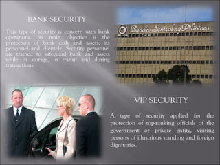 BANK SECURITY  This type of security is concern with bank operations. Its main objective is the protection of bank cash and assets, its personnel and clientele. Security personnel are trained to safeguard bank and assets while in storage, in transit and during transactions.  VIP SECURITY  A type of security applied for the protection of top-ranking officials of the government or private entity, visiting persons of illustrious standing and foreign dignitaries. 