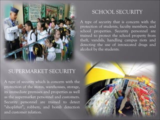 SCHOOL SECURITY  A type of security that is concern with the protection of students, faculty members, and school properties. Security personnel are trained to protect the school property from theft, vandals, handling campus riots and detecting the use of intoxicated drugs and alcohol by the students. SUPERMARKET SECURITY A type of security which is concern with the protection of the stores, warehouses, storage, its immediate premises and properties as well as the supermarket personnel and customers. Security personnel are trained to detect “shoplifter”, robbery, and bomb detection and customer relation. 