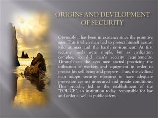 Obviously it has been in existence since the primitive ages. This is when man had to protect himself against wild animals and the harsh environment. At first security needs were simple, but as civilization complex, so did man’s security requirements. Through out the ages men started practicing the utilization of workers and equipment in order to protect his well being and property. Thus, the civilized man adopts security measures to have adequate protection against unsecured and unsafe conditions. This probably led to the establishment of the “POLICE”, an institution today  responsible for law and order as well as public safety. 