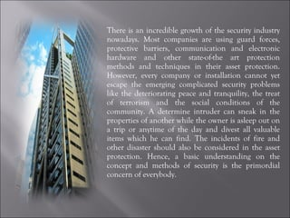 There is an incredible growth of the security industry nowadays. Most companies are using guard forces, protective barriers, communication and electronic hardware and other state-of-the art protection methods and techniques in their asset protection. However, every company or installation cannot yet escape the emerging complicated security problems like the deteriorating peace and tranquility, the treat of terrorism and the social conditions of the community. A determine intruder can sneak in the properties of another while the owner is asleep out on a trip or anytime of the day and divest all valuable items which he can find. The incidents of fire and other disaster should also be considered in the asset protection. Hence, a basic understanding on the concept and methods of security is the primordial concern of everybody. 