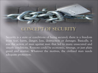 Security is a state or conditions of being secured; there is a freedom from fear, harm, danger, loss, destruction or damages. Basically, it was the action of man against man that led to many unsecured and unsafe conditions. Reasons could be economic, revenge, or just plain greed and avarice. Whatever the motives, the civilized man needs adequate protection. 