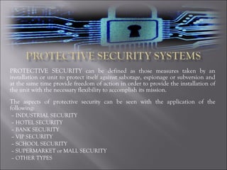 PROTECTIVE SECURITY can be defined as those measures taken by an installation or unit to protect itself against sabotage, espionage or subversion and at the same time provide freedom of action in order to provide the installation of the unit with the necessary flexibility to accomplish its mission. The aspects of protective security can be seen with the application of the following: –  INDUSTRIAL SECURITY –  HOTEL SECURITY  –  BANK SECURITY –  VIP SECURITY –  SCHOOL SECURITY –  SUPERMARKET or MALL SECURITY –  OTHER TYPES 
