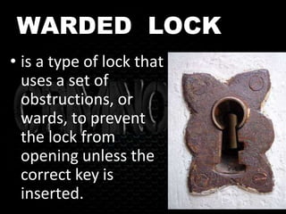 WARDED LOCK
• is a type of lock that
uses a set of
obstructions, or
wards, to prevent
the lock from
opening unless the
correct key is
inserted.
 
