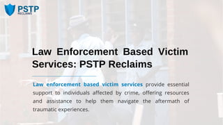 Law Enforcement Based Victim
Services: PSTP Reclaims
Law enforcement based victim services provide essential
support to individuals affected by crime, offering resources
and assistance to help them navigate the aftermath of
traumatic experiences.
 