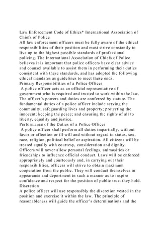 Law Enforcement Code of Ethics* International Association of
Chiefs of Police
All law enforcement officers must be fully aware of the ethical
responsibilities of their position and must strive constantly to
live up to the highest possible standards of professional
policing. The International Association of Chiefs of Police
believes it is important that police officers have clear advice
and counsel available to assist them in performing their duties
consistent with these standards, and has adopted the following
ethical mandates as guidelines to meet these ends.
Primary Responsibilities of a Police Officer
A police officer acts as an official representative of
government who is required and trusted to work within the law.
The officer’s powers and duties are conferred by statute. The
fundamental duties of a police officer include serving the
community; safeguarding lives and property; protecting the
innocent; keeping the peace; and ensuring the rights of all to
liberty, equality and justice.
Performance of the Duties of a Police Officer
A police officer shall perform all duties impartially, without
favor or affection or ill will and without regard to status, sex,
race, religion, political belief or aspiration. All citizens will be
treated equally with courtesy, consideration and dignity.
Officers will never allow personal feelings, animosities or
friendships to influence official conduct. Laws will be enforced
appropriately and courteously and, in carrying out their
responsibilities, officers will strive to obtain maximum
cooperation from the public. They will conduct themselves in
appearance and deportment in such a manner as to inspire
confidence and respect for the position of public trust they hold.
Discretion
A police officer will use responsibly the discretion vested in the
position and exercise it within the law. The principle of
reasonableness will guide the officer’s determinations and the
 
