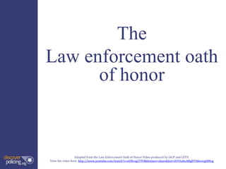 The
Law enforcement oath
of honor
Adapted from the Law Enforcement Oath of Honor Video produced by IACP and LETV.
View the video here: http://www.youtube.com/watch?v=uUDczg27Fl4&feature=share&list=UUY6ahcARglFVAkevrgtBNcg
 