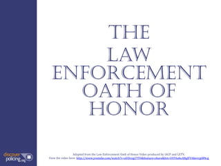 The
     Law
 enforcement
   oath of
    honor

                  Adapted from the Law Enforcement Oath of Honor Video produced by IACP and LETV.
View the video here: http://www.youtube.com/watch?v=uUDczg27Fl4&feature=share&list=UUY6ahcARglFVAkevrgtBNcg
 