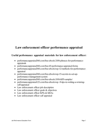 Job Performance Evaluation Form Page 1
Law enforcement officer performance appraisal
Useful performance appraisal materials for law enforcement officer:
 performanceappraisal360.com/free-ebook-2456-phrases-for-performance-
appraisals
 performanceappraisal360.com/free-65-performance-appraisal-forms
 performanceappraisal360.com/free-ebook-top-12-methods-for-performance-
appraisal
 performanceappraisal360.com/free-ebook-top-15-secrets-to-set-up-
performance-management-system
 performanceappraisal360.com/free-ebook-2436-KPI-samples/
 performanceappraisal123.com/free-ebook-top -9-tips-to-writing-a-winning-
self-appraisal
 Law enforcement officer job description
 Law enforcement officer goals & objectives
 Law enforcement officer KPIs & KRAs
 Law enforcement officer self appraisal
 