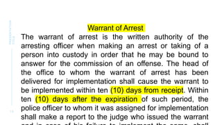 1 0
PRESENTATION
TITLE
Warrant of Arrest
The warrant of arrest is the written authority of the
arresting officer when making an arrest or taking of a
person into custody in order that he may be bound to
answer for the commission of an offense. The head of
the office to whom the warrant of arrest has been
delivered for implementation shall cause the warrant to
be implemented within ten (10) days from receipt. Within
ten (10) days after the expiration of such period, the
police officer to whom it was assigned for implementation
shall make a report to the judge who issued the warrant
 