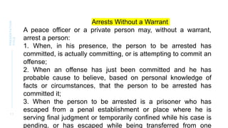 1 1
PRESENTATION
TITLE
Arrests Without a Warrant
A peace officer or a private person may, without a warrant,
arrest a person:
1. When, in his presence, the person to be arrested has
committed, is actually committing, or is attempting to commit an
offense;
2. When an offense has just been committed and he has
probable cause to believe, based on personal knowledge of
facts or circumstances, that the person to be arrested has
committed it;
3. When the person to be arrested is a prisoner who has
escaped from a penal establishment or place where he is
serving final judgment or temporarily confined while his case is
pending, or has escaped while being transferred from one
 