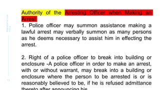 1 3
PRESENTATION
TITLE
Authority of the Arresting Officer when Making an
Arrest
1. Police officer may summon assistance making a
lawful arrest may verbally summon as many persons
as he deems necessary to assist him in effecting the
arrest.
2. Right of a police officer to break into building or
enclosure -A police officer in order to make an arrest,
with or without warrant, may break into a building or
enclosure where the person to be arrested is or is
reasonably believed to be, if he is refused admittance
 