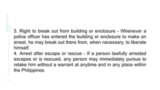 1 4
PRESENTATION
TITLE
3. Right to break out from building or enclosure - Whenever a
police officer has entered the building or enclosure to make an
arrest, he may break out there from, when necessary, to liberate
himself.
4. Arrest after escape or rescue - If a person lawfully arrested
escapes or is rescued, any person may immediately pursue to
retake him without a warrant at anytime and in any place within
the Philippines.
 