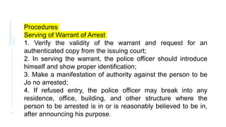1 5
PRESENTATION
TITLE
Procedures
Serving of Warrant of Arrest
1. Verify the validity of the warrant and request for an
authenticated copy from the issuing court;
2. In serving the warrant, the police officer should introduce
himself and show proper identification;
3. Make a manifestation of authority against the person to be
Jo no arrested;
4. If refused entry, the police officer may break into any
residence, office, building, and other structure where the
person to be arrested is in or is reasonably believed to be in,
after announcing his purpose;
 