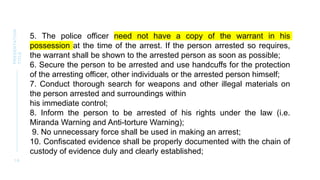 1 6
PRESENTATION
TITLE
5. The police officer need not have a copy of the warrant in his
possession at the time of the arrest. If the person arrested so requires,
the warrant shall be shown to the arrested person as soon as possible;
6. Secure the person to be arrested and use handcuffs for the protection
of the arresting officer, other individuals or the arrested person himself;
7. Conduct thorough search for weapons and other illegal materials on
the person arrested and surroundings within
his immediate control;
8. Inform the person to be arrested of his rights under the law (i.e.
Miranda Warning and Anti-torture Warning);
9. No unnecessary force shall be used in making an arrest;
10. Confiscated evidence shall be properly documented with the chain of
custody of evidence duly and clearly established;
 