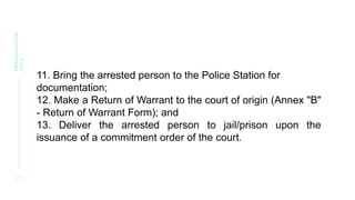 1 7
PRESENTATION
TITLE
11. Bring the arrested person to the Police Station for
documentation;
12. Make a Return of Warrant to the court of origin (Annex "B"
- Return of Warrant Form); and
13. Deliver the arrested person to jail/prison upon the
issuance of a commitment order of the court.
 