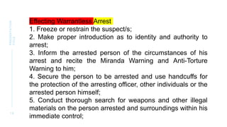 1 8
PRESENTATION
TITLE
Effecting Warrantless Arrest
1. Freeze or restrain the suspect/s;
2. Make proper introduction as to identity and authority to
arrest;
3. Inform the arrested person of the circumstances of his
arrest and recite the Miranda Warning and Anti-Torture
Warning to him;
4. Secure the person to be arrested and use handcuffs for
the protection of the arresting officer, other individuals or the
arrested person himself;
5. Conduct thorough search for weapons and other illegal
materials on the person arrested and surroundings within his
immediate control;
 