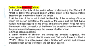 2 0
PRESENTATION
TITLE
Duties of the Arresting Officer
1. It shall be the duty of the police officer implementing the Warrant of
Arrest to deliver the arrested person without delay to the nearest Police
Station or jail to record the fact of the arrest;
2. At the time of the arrest, it shall be the duty of the arresting officer to
inform the person arrested of the cause of the arrest and the fact that a
warrant had been issued for his arrest. The arresting officer need not have
the warrant in his possession at the time of the arrest but after the arrest, if
the person arrested so requires, the warrant shall be shown
to him as soon as possible;
3. When women or children are among the arrested suspect/s, the
arresting officer shall task the Women's and Children's Protection Desks
(WCPD) officer or a policewoman who is familiar with women and children
protection desk duties to conduct the pat-down search;
 