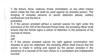 2 2
PRESENTATION
TITLE
7. No torture, force, violence, threat, intimidation, or any other means
which vitiate the free will shall be used against an arrested person. The
bringing of arrested persons to secret detention places, solitary
confinement and the like is
prohibited;
8. If the person arrested without a warrant waives his right under the
provisions of Art 125 of the Revised Penal Code, the arresting officer shall
ensure that the former signs a waiver of detention in the presence of his
counsel of choice;
and
self
9. If the person arrested waives his right against incrimination and
chooses to give his statement, the arresting officer shall ensure that the
waiver is made in writing and signed by the person arrested in the
presence of a counsel of his own choice or a competent and independent
counsel
 