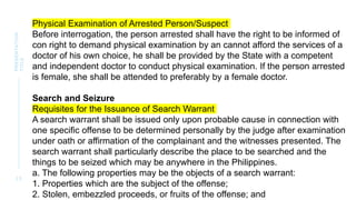 2 3
PRESENTATION
TITLE
Physical Examination of Arrested Person/Suspect
Before interrogation, the person arrested shall have the right to be informed of
con right to demand physical examination by an cannot afford the services of a
doctor of his own choice, he shall be provided by the State with a competent
and independent doctor to conduct physical examination. If the person arrested
is female, she shall be attended to preferably by a female doctor.
Search and Seizure
Requisites for the Issuance of Search Warrant
A search warrant shall be issued only upon probable cause in connection with
one specific offense to be determined personally by the judge after examination
under oath or affirmation of the complainant and the witnesses presented. The
search warrant shall particularly describe the place to be searched and the
things to be seized which may be anywhere in the Philippines.
a. The following properties may be the objects of a search warrant:
1. Properties which are the subject of the offense;
2. Stolen, embezzled proceeds, or fruits of the offense; and
 