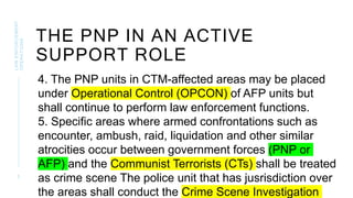 5
THE PNP IN AN ACTIVE
SUPPORT ROLE
LAW
ENFORCEMENT
OPERATIONS
4. The PNP units in CTM-affected areas may be placed
under Operational Control (OPCON) of AFP units but
shall continue to perform law enforcement functions.
5. Specific areas where armed confrontations such as
encounter, ambush, raid, liquidation and other similar
atrocities occur between government forces (PNP or
AFP) and the Communist Terrorists (CTs) shall be treated
as crime scene The police unit that has jusrisdiction over
the areas shall conduct the Crime Scene Investigation
 