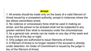 8
PRESENTATION
TITLE
Arrest
1. All arrests should be made only on the basis of a valid Warrant of
Arrest issued by a competent authority, except in instances where the
law allows warrantless arrest.
2. No violence or unnecessary force shall be used in making an
arrest, and the person to be arrested shall not be subjected to any
greater restraint than what is necessary under the circumstances.
3. As a general rule, arrests can be made on any day of the week and
at any time of the day or night.
4. Only judges are authorized to issue Warrants of Arrest.
5. A Warrant of Arrest is no longer needed if the accused is already
under detention. An Order of Commitment is issued by the judge in
lieu of the Warrant of Arrest.
 