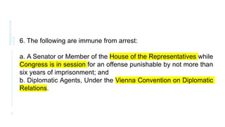 9
PRESENTATION
TITLE
6. The following are immune from arrest:
a. A Senator or Member of the House of the Representatives while
Congress is in session for an offense punishable by not more than
six years of imprisonment; and
b. Diplomatic Agents, Under the Vienna Convention on Diplomatic
Relations.
 
