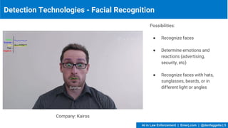 Detection Technologies - Facial Recognition
Possibilities:
● Recognize faces
● Determine emotions and
reactions (advertising,
security, etc)
● Recognize faces with hats,
sunglasses, beards, or in
different light or angles
Company: Kairos
AI in Law Enforcement | Emerj.com | @danfaggella | 5
 