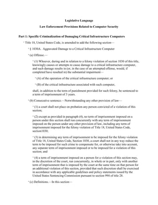 Legislative Language
Law Enforcement Provisions Related to Computer Security
Part 1: Specific Criminalization of Damaging Critical Infrastructure Computers
“ Title 18, United States Code, is amended to add the following section—
“ § 1030A. Aggravated Damage to a Critical Infrastructure Computer
“ (a) Offense.—
“ (1) Whoever, during and in relation to a felony violation of section 1030 of this title,
knowingly causes or attempts to cause damage to a critical infrastructure computer,
and such damage results in (or, in the case of an attempted offense, would, if
completed have resulted in) the substantial impairment—
“ (A) of the operation of the critical infrastructure computer; or
“ (B) of the critical infrastructure associated with such computer,

shall, in addition to the term of punishment provided for such felony, be sentenced to
a term of imprisonment of 3 years.
“ (b) Consecutive sentence.—Notwithstanding any other provision of law—
“ (1) a court shall not place on probation any person convicted of a violation of this
section;
“ (2) except as provided in paragraph (4), no term of imprisonment imposed on a

person under this section shall run concurrently with any term of imprisonment
imposed on the person under any other provision of law, including any term of
imprisonment imposed for the felony violation of Title 18, United States Code,
section1030;
“ (3) in determining any term of imprisonment to be imposed for the felony violation
of Title 18, United States Code, Section 1030, a court shall not in any way reduce the
term to be imposed for such crime to compensate for, or otherwise take into account,
any separate term of imprisonment imposed or to be imposed for a violation of this
section; and
“ (4) a term of imprisonment imposed on a person for a violation of this section may,
in the discretion of the court, run concurrently, in whole or in part, only with another
term of imprisonment that is imposed by the court at the same time on that person for
an additional violation of this section, provided that such discretion shall be exercised
in accordance with any applicable guidelines and policy statements issued by the
United States Sentencing Commission pursuant to section 994 of title 28.
“ (c) Definitions.—In this section—

 