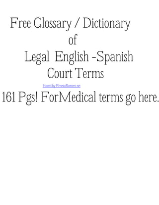 Free Glossary / Dictionary
of
Legal English -Spanish
Court Terms
Hosted by ErnestoRomero.net
161 Pgs! ForMedical terms go here.
Made possible by the contributions of a number of Spanish / English interpreters.
 