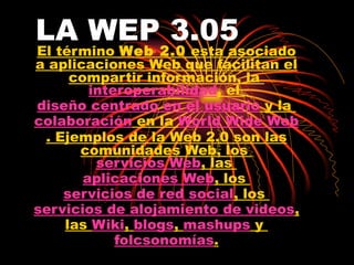 LA WEP 3.05   El término  Web 2.0  esta asociado a aplicaciones Web que facilitan el compartir información, la  interoperabilidad , el  diseño centrado en el usuario  y la  colaboración  en la  World Wide Web . Ejemplos de la Web 2.0 son las comunidades Web, los  servicios Web , las  aplicaciones Web , los  servicios de red social , los  servicios de alojamiento de videos , las  Wiki ,  blogs ,  mashups  y  folcsonomías . 