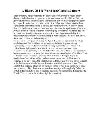 A History Of The World In 6 Glasses Summary
There are many things that shape the course of history. Powerful rulers, deadly
diseases, and influential religions are a few common examples of these. But, one
group of influential commodities to shape history that not many people consider is
beverages. In particular, beer, wine, spirits, tea, coffee, and cola are six that have
significantly shaped the course of history. The nonfiction book, A History of the
World in 6 Glasses, written by Tom Standage, discusses the significance of these six
popular drinks in relation to human cultureshaping around their existence. The first
beverage that Standage discusses in his book is Beer. Beer was probably first
discovered when someone left oats soaking in water out for a few days, then came...
Show more content on Helpwriting.net ...
Spirits became very popular during the Age of Exploration because of their high
alcohol content. One could carry a lot more alcohol on a ship, and take up
significantly less room. Spirits were also a key player in the Slave Trade in the
United States. Spirits could be traded for slaves, and therefore was a huge
contributor to the economy of the United States. The United States could never have
been the superpower it is today had it not been for the contribution of the Slave Trade
and spirits to our economy. However, when distillers in Newport began the
production of rum with a higher alcohol content, meant specifically for use as
currency in the slave trade, the English, who had previously provided spirits as made
in the British sugar islands, became discontent with their new competition. The
English then imposed a high tax on molasses so that it was more expensive to make
rum in Newport. But, these new taxation laws were ignored completely. When the
British did nothing about this, it created a newfound resentment and disregard of the
British. This tax law influenced the fight for American
 