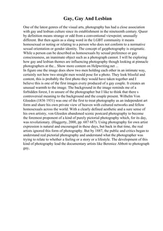Gay, Gay And Lesbian
One of the latest genres of the visual arts, photography has had a close association
with gay and lesbian culture since its establishment in the nineteenth century. Queer
by definition means strange or odd from a conventional viewpoint; unusually
different. But then again as a slang word in the LGBT community it means
homosexual or noting or relating to a person who does not conform to a normative
sexual orientation or gender identity. The concept of gayphotography is enigmatic.
While a person can be described as homosexuals by sexual preference or gay
consciousness, an inanimate object such as a photograph cannot. I will be exploring
how gay and lesbian themes are influencing photography though looking at pinnacle
photographers at the... Show more content on Helpwriting.net ...
In figure one the image does show two men holding each other in an intimate way,
certainly not how two straight men would pose for a photo. They look blissful and
content, this is probably the first photo they would have taken together and I
believe this is one of the first images every produced of a gay couple. It creates an
unusual warmth to the image. The background in the image reminds me of a
forbidden forest, I m unsure of the photographer but I like to think that there s
controversial meaning to the background and the couple present. Wilhelm Von
Gloeden (1836 1931) was one of the first to treat photography as an independent art
form and share his own private view of heaven with cultured networks and fellow
homosexuals across the world. With a clearly defined aesthetic and a sure sense of
his own artistry, von Gloeden abandoned scenic postcard photography to become
the foremost proponent of a kind of purely pictorial photography which, for its day,
was revolutionary. (Haggerty, 2000, pp. 687 687). Using photography for own artist
expression is natural and encouraged in these days, but back in that time, the real
artists ignored this form of photography. But by 1887, the public and critics began to
understand real pictorial photography and understand what the photographer was
trying to relate to whether a feeling or a story or a lifestyle. The development of this
kind of photography lead the documentary artists like Berenice Abbott to photograph
gay,
 
