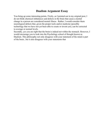 Dualism Argument Essay
You bring up some interesting points. Firstly, as I pointed out in my original post, I
do not think chemical imbalances and defects in the brain that cause a mental
change in a person are considered mental illness . Rather, I would consider them
neurological defects that, given the proper tools and/or medicine (possibly
technology that we have not yet been able to create or invent yet), can be corrected
to average or normal levels.
Secondly, yes you are right that the brain is indeed not within the stomach. However, I
would encourage you to look into the Psychology school of thought known as
Dualism. This philosophy not only disagrees with your statement of the mind is part
of the brain , but it also disagrees with your statements that
 
