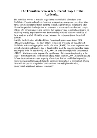 The Transition Process Is A Crucial Stage Of The
Academic...
The transition process is a crucial stage in the academic life of students with
disabilities. Parents and students both tend to experience many concerns, since it is a
period in which student s transit from the controlled environment of school to adult
life and the possible hardships that accompanies it. As the students close this chapter
of their life, certain services and supports that were provided in school continue to be
necessary as they begin the new one. That is mainly why the effective transition of
these students to adult life is the primary concern for both parents and the school
districts.
Initially, the Individual with Disabilities Education Improvement Act of 2004
(IDEA) was authorized. This body of laws focuses on providing all students with
disabilities a free and appropriate public education ( FAPE) that place importance on
special education and services that is developed to meet the students individual needs
and prepare them for adulthood (IDEA, 2004). In order to comply with the demands
of IDEA, it is fundamental to grasp the significance of the transition planning in the
lives of both students and their families (Test, Aspel, Everson, 2006). Etscheidt (2006)
defined the transition services as group of activities that are established to provide
positive outcomes that support student s transition from school to post school. During
the transition process a myriad of services that focus on higher education,
employment, vocational training, community
 