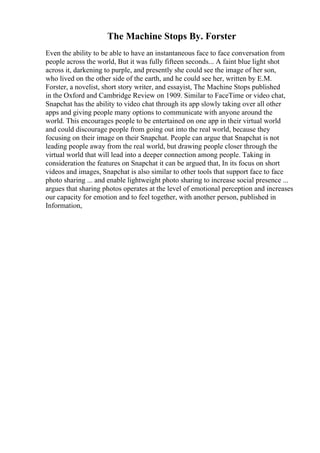 The Machine Stops By. Forster
Even the ability to be able to have an instantaneous face to face conversation from
people across the world, But it was fully fifteen seconds... A faint blue light shot
across it, darkening to purple, and presently she could see the image of her son,
who lived on the other side of the earth, and he could see her, written by E.M.
Forster, a novelist, short story writer, and essayist, The Machine Stops published
in the Oxford and Cambridge Review on 1909. Similar to FaceTime or video chat,
Snapchat has the ability to video chat through its app slowly taking over all other
apps and giving people many options to communicate with anyone around the
world. This encourages people to be entertained on one app in their virtual world
and could discourage people from going out into the real world, because they
focusing on their image on their Snapchat. People can argue that Snapchat is not
leading people away from the real world, but drawing people closer through the
virtual world that will lead into a deeper connection among people. Taking in
consideration the features on Snapchat it can be argued that, In its focus on short
videos and images, Snapchat is also similar to other tools that support face to face
photo sharing ... and enable lightweight photo sharing to increase social presence ...
argues that sharing photos operates at the level of emotional perception and increases
our capacity for emotion and to feel together, with another person, published in
Information,
 