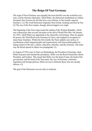 The Reign Of Nazi Germany
The reign of Nazi Germany was arguably the most horrific eras the world has ever
seen. Led by German chancellor, Adolf Hitler, the Holocaust annihilated six million
European Jews because he felt that Jews were inferior, to the racially superior
German s. (1) The word Holocaust originates from Greek, meaning sacrifice by fire.
(2) The rise of the Nazi empire, though, did not happen over night.
The beginning of the Nazi reign meant the ending of the Weimar Republic, which
was a democracy that was put into place at the end of World War One. On January
30, 1933. Adolf Hitler was appointed as the chancellor of Germany. Once he gained
his power, the Third Reich took Germany by force, and stripped its occupants of
many basic freedoms. Within the first month, the Nazis added a new policy of
coordination which aligned people and organizations with Nazis philosophies by
taking control of the laws, culture, education, churches, and the economy. The main
way the Reich spread its ideals was propaganda. (3)
In August of 1934, once to Paul von Hindenburg, the President of Germany, died,
Hitler took post and claimed the presidency. Hitler was the Reich Chancellor, Reich
President, and Fuehrer. This meant that Hitler was the head of state, the head of the
government, and the head of the Nazi party. By way of Germany s domestic
legislation and foreign policies, Hitler set out to eliminate those who are racially
inferior. (3)
The goal of the Holocaust was not only to eradicate
 