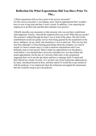 Reflection On What Expectations Did You Have Prior To
The...
1.What expectations did you have prior to the service encounter?
For this service encounter, I was hoping, since I had an appointment that I wouldn t
have to wait a long time and that it wasn t crowd. In addition, I was expecting the
employees to do their jobs and that their attitudes were positive.
2.Briefly describe your encounter so that someone who was not there would know
what happened. Exactly, what did the employee/firm say or do? What did you say/do?
The moment I walked through the door I was in fond of this place. The feel of this
establishment oozed out quality service from being greeted by the receptionist to the
decor, ambiance, set up, smell, and cleanliness, I was in total awe. This was my first
time here although I ve been hearing good things about the company via word of
mouth. It s been a minute since I ve had a manicure and pedicure and it was
definitely time to treat myself. When I made my appointment over the phone a
week before, I was shocked that I received a reminder text, two days before the
actual appointment. On the day of, I arrived a little early so the receptionist
suggested that I sit in one the spa chairs and have a massage while I waited and
then offered me a bottle of water. As I sat there one of the technicians addressed my
by name, introduced herself as Kim, and then asked if I would like to get started on
with the pedicure. I was impressed when the technician unwrapped the instruments
that she would be using to give the pedicure
 