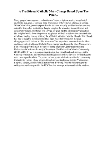 A Traditional Catholic Mass Change Based Upon The
Place...
Many people have preconceived notions of how a religious service is conducted
and looks like, even if they are not a practitioner or have never attended a service.
With Catholicism, people expect that the services are only held in churches that are
set aside from other institutions. People imagine the attendees in semi formal and
conservative dress. The times of a service are even held to an imaginary guideline.
If a religion breaks from the pattern, people are inclined to believe that the service is
of a lesser quality or may not truly be affiliated with the Catholic Church. The Church
has had to adapt to the situations it has been placed in because of the ever
changing world it resides in. The purpose of this paper is to examine how the ideas
and images of a traditional Catholic Mass change based upon the place Mass occurs,
I am looking specifically at the service at the Interfaith Center located on the
Universityof California Irvine (UCI) campus. The University Catholic Community
(UCC) at UC Irvine is a campus organization that provides church services to the
Catholic community. The Interfaith building is used to hold services for the students
who cannot go elsewhere. There are various youth ministries within the community
that cater to various ethnic groups, though anyone is allowed to join: Vietnamese,
Filipino, Korean, and one that is for anyone. By being focused on catering to the
college studentdemographic, the UCC has had to adapt to the needs of the students
 