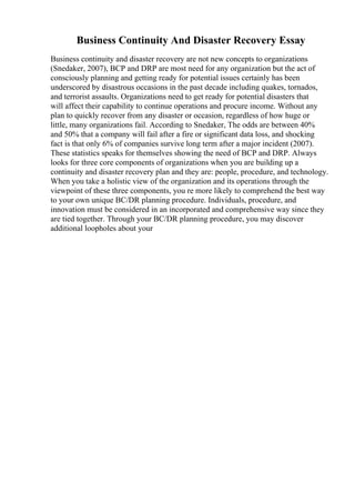 Business Continuity And Disaster Recovery Essay
Business continuity and disaster recovery are not new concepts to organizations
(Snedaker, 2007), BCP and DRP are most need for any organization but the act of
consciously planning and getting ready for potential issues certainly has been
underscored by disastrous occasions in the past decade including quakes, tornados,
and terrorist assaults. Organizations need to get ready for potential disasters that
will affect their capability to continue operations and procure income. Without any
plan to quickly recover from any disaster or occasion, regardless of how huge or
little, many organizations fail. According to Snedaker, The odds are between 40%
and 50% that a company will fail after a fire or significant data loss, and shocking
fact is that only 6% of companies survive long term after a major incident (2007).
These statistics speaks for themselves showing the need of BCP and DRP. Always
looks for three core components of organizations when you are building up a
continuity and disaster recovery plan and they are: people, procedure, and technology.
When you take a holistic view of the organization and its operations through the
viewpoint of these three components, you re more likely to comprehend the best way
to your own unique BC/DR planning procedure. Individuals, procedure, and
innovation must be considered in an incorporated and comprehensive way since they
are tied together. Through your BC/DR planning procedure, you may discover
additional loopholes about your
 